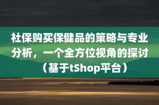 社保购买保健品的策略与专业分析，一个全方位视角的探讨（基于tShop平台）