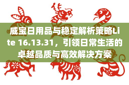 威宝日用品与稳定解析策略Lite 16.13.31，引领日常生活的卓越品质与高效解决方案