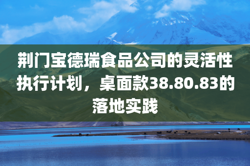 荆门宝德瑞食品公司的灵活性执行计划，桌面款38.80.83的落地实践