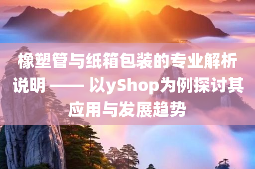 橡塑管与纸箱包装的专业解析说明 —— 以yShop为例探讨其应用与发展趋势