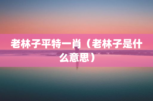 老林子平特一肖（老林子是什么意思）