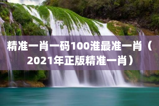 精准一肖一码100淮最准一肖（2021年正版精准一肖）