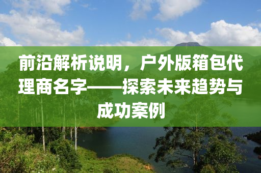 前沿解析说明，户外版箱包代理商名字——探索未来趋势与成功案例