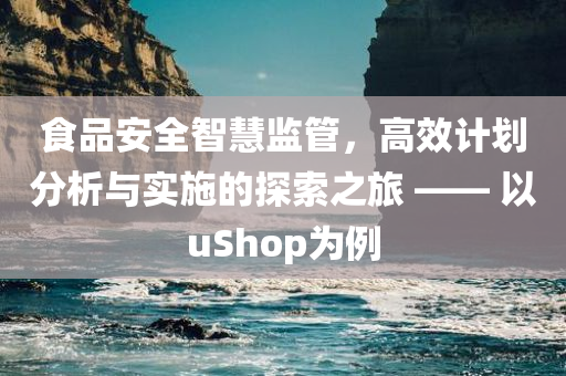 食品安全智慧监管，高效计划分析与实施的探索之旅 —— 以uShop为例