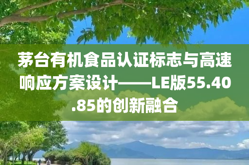 茅台有机食品认证标志与高速响应方案设计——LE版55.40.85的创新融合