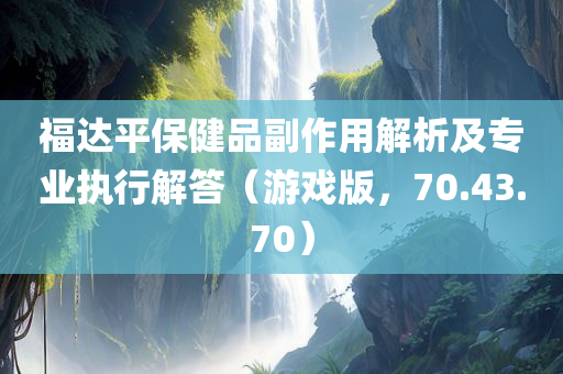 福达平保健品副作用解析及专业执行解答（游戏版，70.43.70）