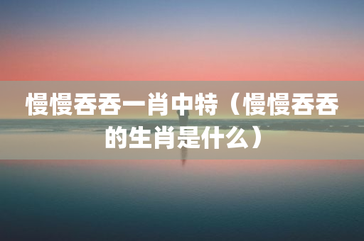 慢慢吞吞一肖中特（慢慢吞吞的生肖是什么）