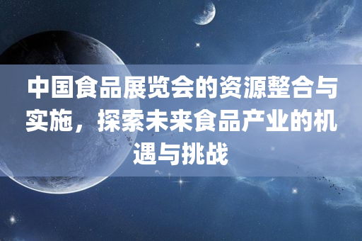 中国食品展览会的资源整合与实施，探索未来食品产业的机遇与挑战