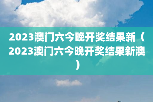 2023澳门六今晚开奖结果新（2023澳门六今晚开奖结果新澳）