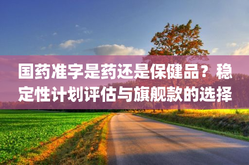 国药准字是药还是保健品？稳定性计划评估与旗舰款的选择