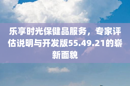 乐享时光保健品服务，专家评估说明与开发版55.49.21的崭新面貌