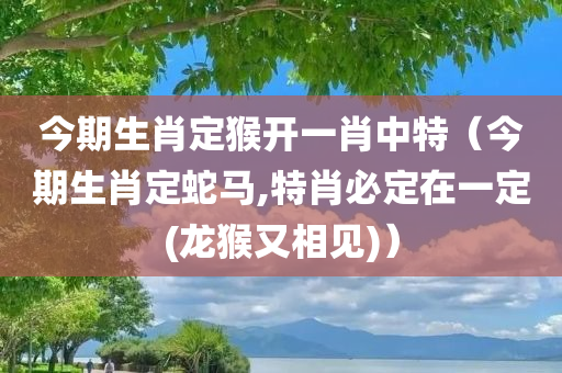 今期生肖定猴开一肖中特（今期生肖定蛇马,特肖必定在一定(龙猴又相见)）