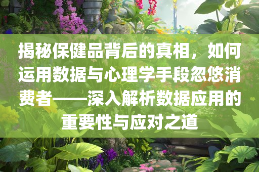 揭秘保健品背后的真相，如何运用数据与心理学手段忽悠消费者——深入解析数据应用的重要性与应对之道