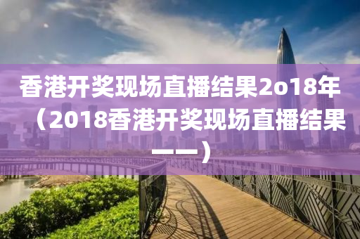 香港开奖现场直播结果2o18年（2018香港开奖现场直播结果一一）