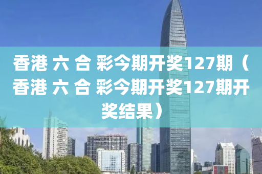 香港 六 合 彩今期开奖127期（香港 六 合 彩今期开奖127期开奖结果）