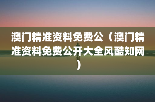 澳门精准资料免费公（澳门精准资料免费公开大全风酷知网）