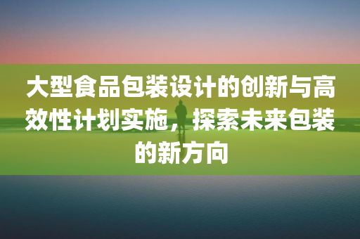 大型食品包装设计的创新与高效性计划实施，探索未来包装的新方向