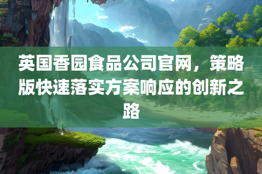 英国香园食品公司官网，策略版快速落实方案响应的创新之路