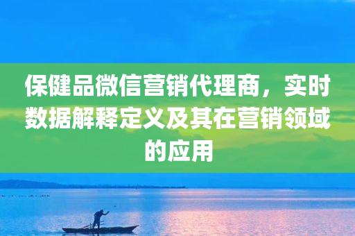 保健品微信营销代理商，实时数据解释定义及其在营销领域的应用