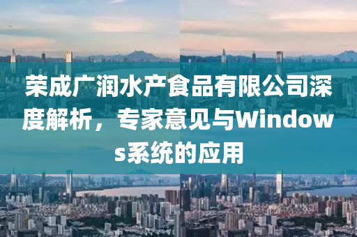 荣成广润水产食品有限公司深度解析，专家意见与Windows系统的应用