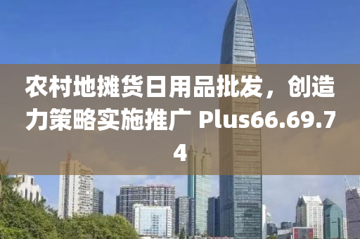 农村地摊货日用品批发，创造力策略实施推广 Plus66.69.74