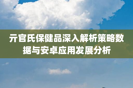 亓官氏保健品深入解析策略数据与安卓应用发展分析