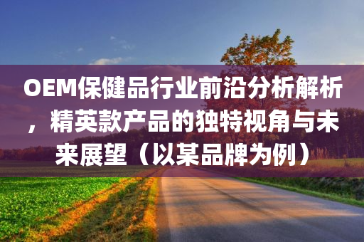 OEM保健品行业前沿分析解析，精英款产品的独特视角与未来展望（以某品牌为例）