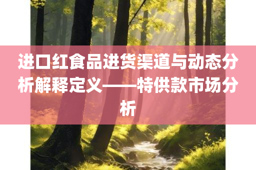 进口红食品进货渠道与动态分析解释定义——特供款市场分析