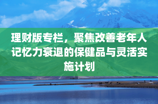 理财版专栏，聚焦改善老年人记忆力衰退的保健品与灵活实施计划