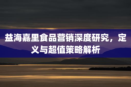 益海嘉里食品营销深度研究，定义与超值策略解析