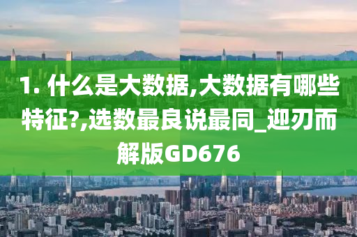 1. 什么是大数据,大数据有哪些特征?,选数最良说最同_迎刃而解版GD676