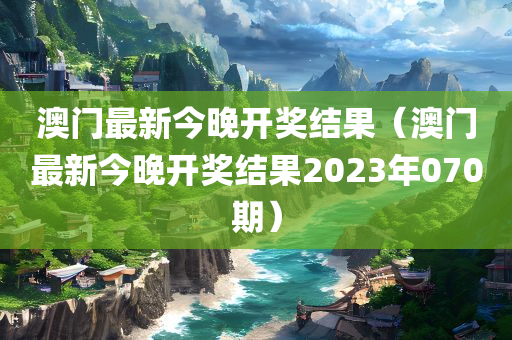 澳门最新今晚开奖结果（澳门最新今晚开奖结果2023年070期）