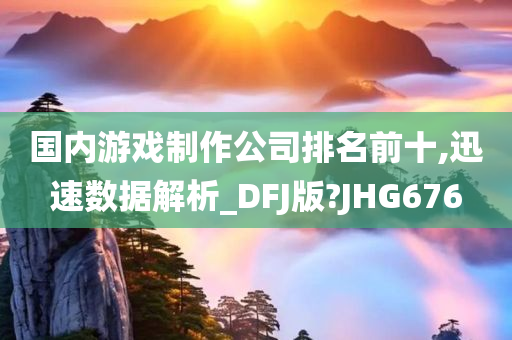 国内游戏制作公司排名前十,迅速数据解析_DFJ版?JHG676