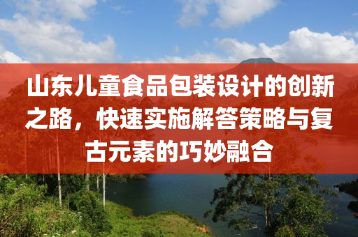 山东儿童食品包装设计的创新之路，快速实施解答策略与复古元素的巧妙融合