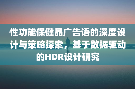 性功能保健品广告语的深度设计与策略探索，基于数据驱动的HDR设计研究