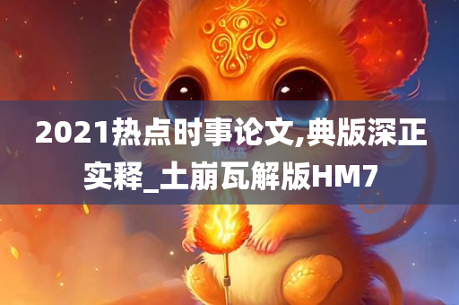 2021热点时事论文,典版深正实释_土崩瓦解版HM7