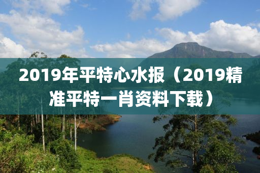 2019年平特心水报（2019精准平特一肖资料下载）