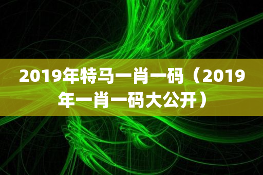 2019年特马一肖一码（2019年一肖一码大公开）