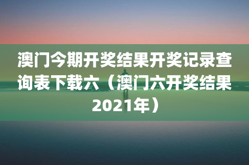 澳门今期开奖结果开奖记录查询表下载六（澳门六开奖结果2021年）