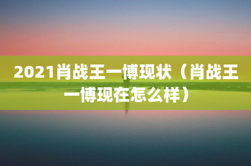 2021肖战王一博现状（肖战王一博现在怎么样）