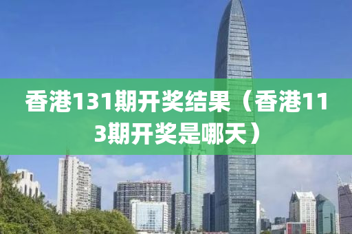 香港131期开奖结果（香港113期开奖是哪天）