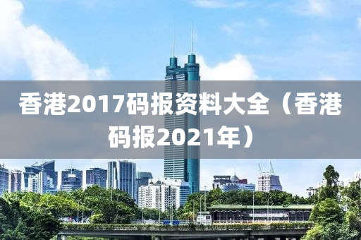 香港2017码报资料大全（香港码报2021年）