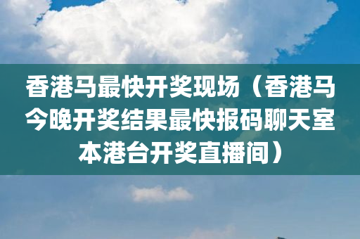 香港马最快开奖现场（香港马今晚开奖结果最快报码聊天室本港台开奖直播间）