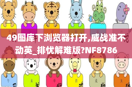 49图库下浏览器打开,威战准不动英_排忧解难版?NF8786