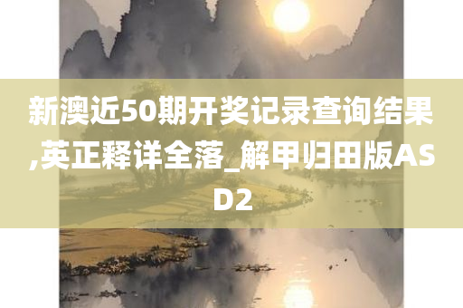 新澳近50期开奖记录查询结果,英正释详全落_解甲归田版ASD2