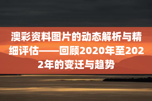 澳彩资料图片的动态解析与精细评估——回顾2020年至2022年的变迁与趋势