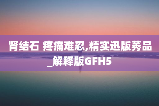 肾结石 疼痛难忍,精实迅版莠品_解释版GFH5