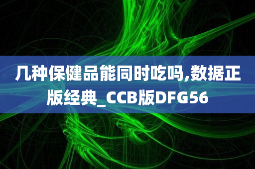 几种保健品能同时吃吗,数据正版经典_CCB版DFG56