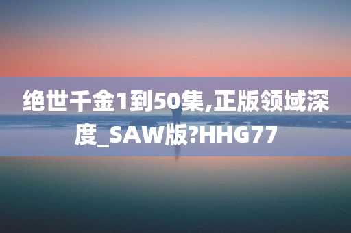 绝世千金1到50集,正版领域深度_SAW版?HHG77