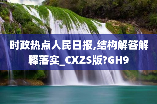 时政热点人民日报,结构解答解释落实_CXZS版?GH9